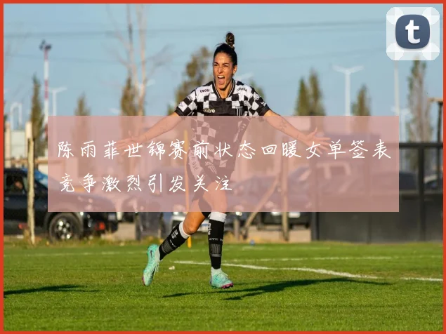 陈雨菲世锦赛前状态回暖女单签表竞争激烈引发关注