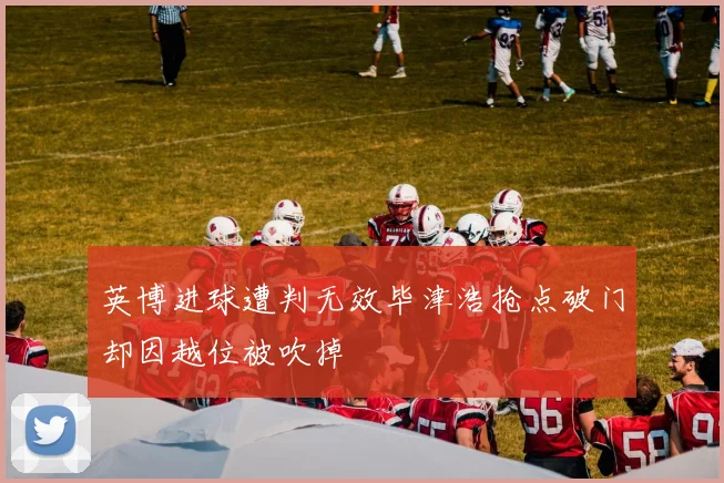 英博进球遭判无效毕津浩抢点破门却因越位被吹掉