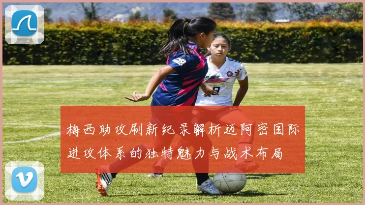 梅西助攻刷新纪录解析迈阿密国际进攻体系的独特魅力与战术布局