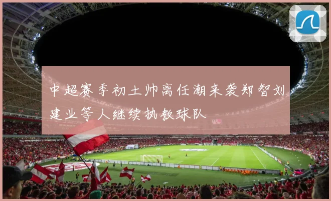 中超赛季初土帅离任潮来袭郑智刘建业等人继续执教球队