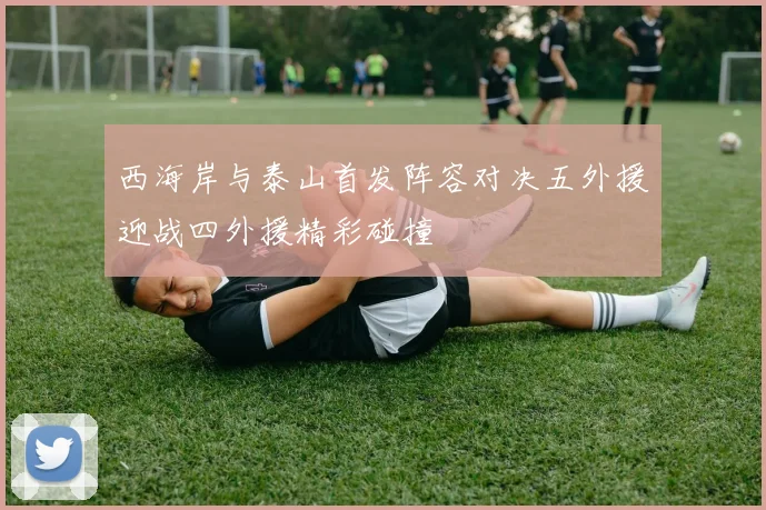 西海岸与泰山首发阵容对决五外援迎战四外援精彩碰撞