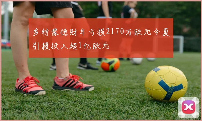 多特蒙德财年亏损2170万欧元今夏引援投入超1亿欧元