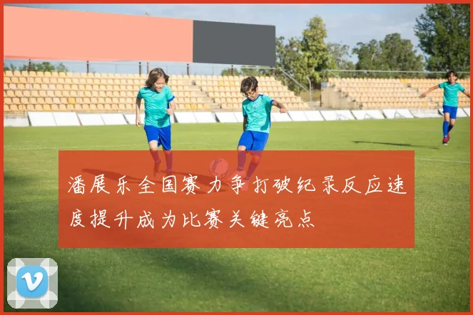 潘展乐全国赛力争打破纪录反应速度提升成为比赛关键亮点