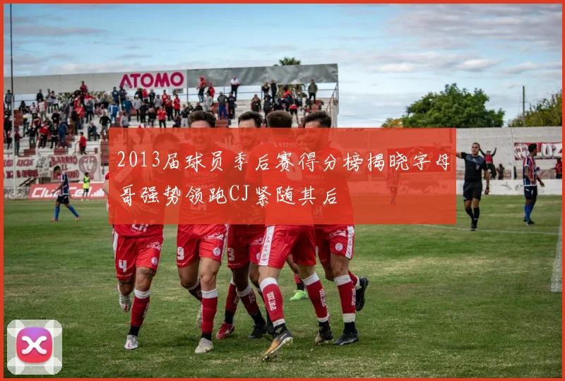 2013届球员季后赛得分榜揭晓字母哥强势领跑CJ紧随其后