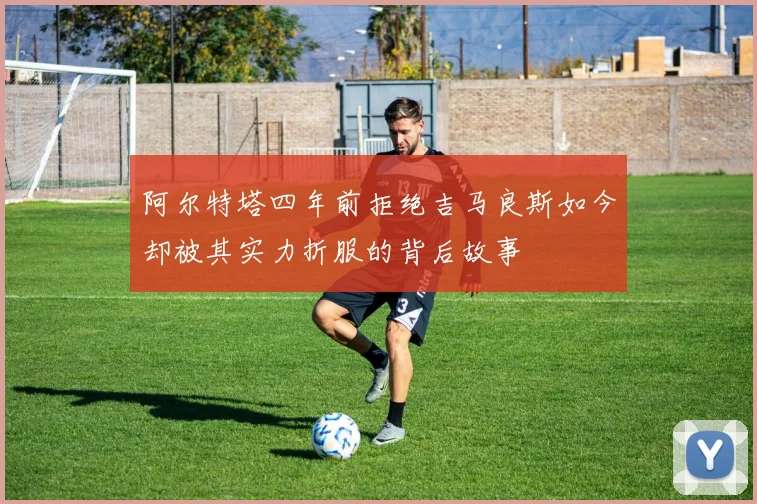 阿尔特塔四年前拒绝吉马良斯如今却被其实力折服的背后故事