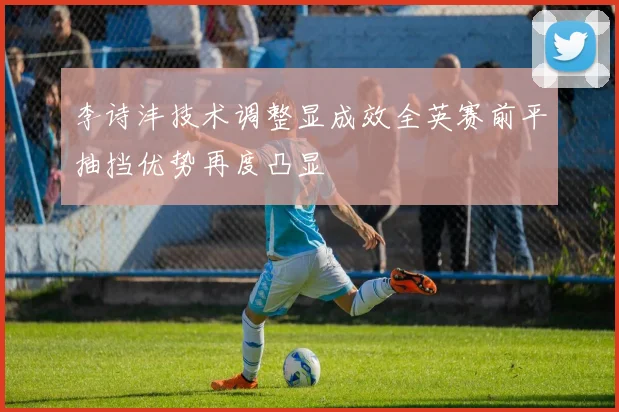 李诗沣技术调整显成效全英赛前平抽挡优势再度凸显