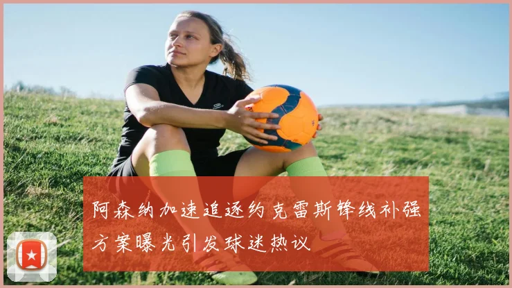 阿森纳加速追逐约克雷斯锋线补强方案曝光引发球迷热议