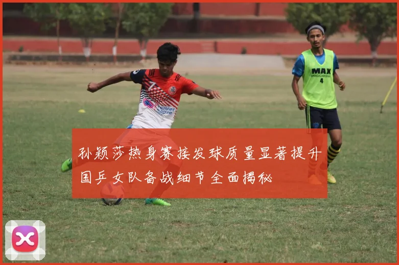 孙颖莎热身赛接发球质量显著提升国乒女队备战细节全面揭秘
