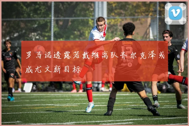 罗马诺透露若戴维离队齐尔克泽或成尤文新目标