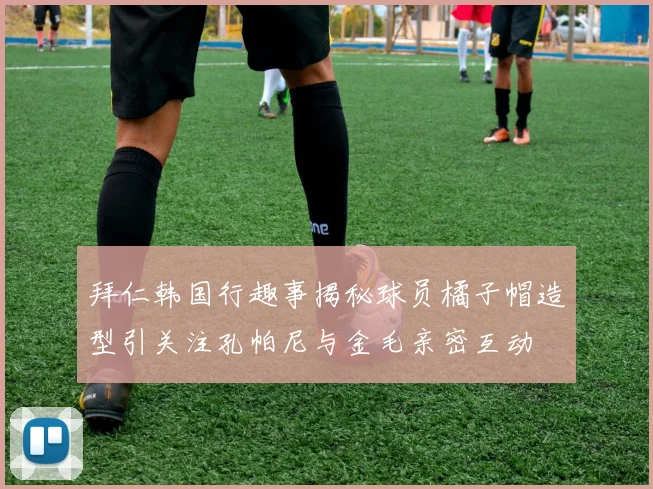 拜仁韩国行趣事揭秘球员橘子帽造型引关注孔帕尼与金毛亲密互动