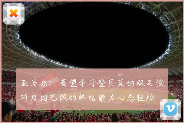 亚马尔：渴望学习登贝莱的双足技巧与姆巴佩的终结能力心态轻松