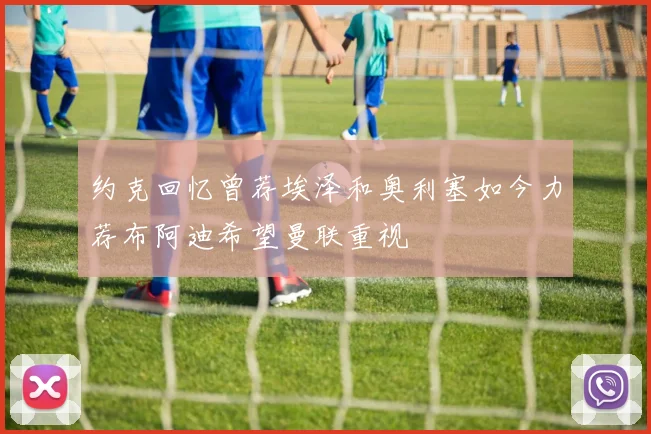 约克回忆曾荐埃泽和奥利塞如今力荐布阿迪希望曼联重视