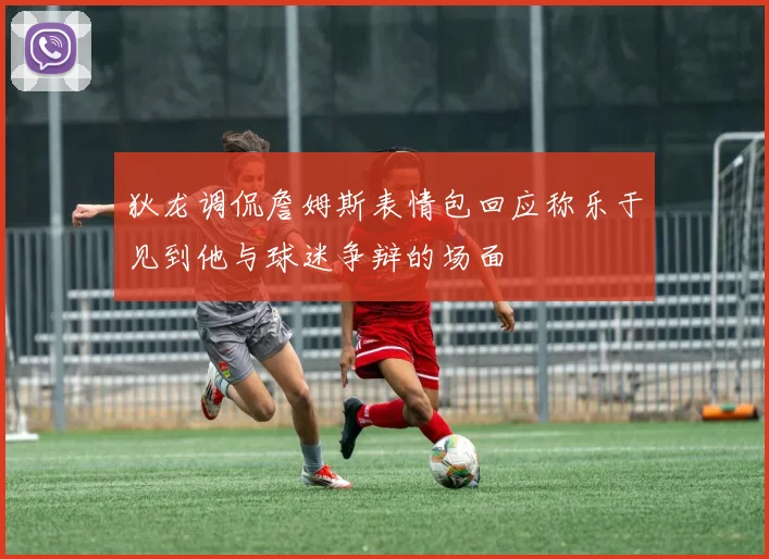 狄龙调侃詹姆斯表情包回应称乐于见到他与球迷争辩的场面