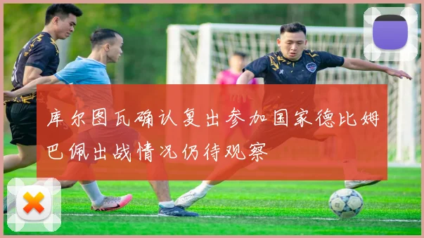 库尔图瓦确认复出参加国家德比姆巴佩出战情况仍待观察