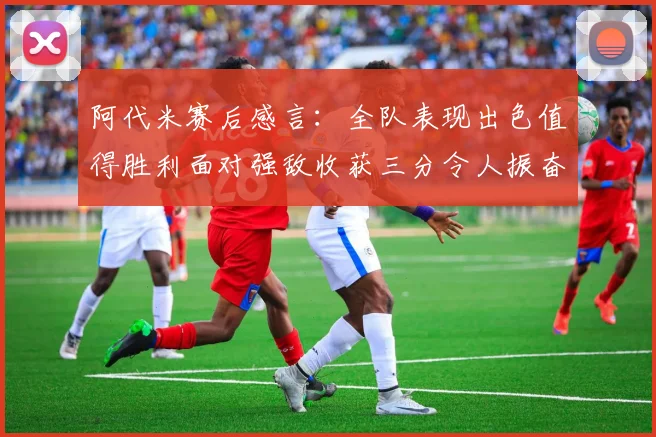 阿代米赛后感言：全队表现出色值得胜利面对强敌收获三分令人振奋