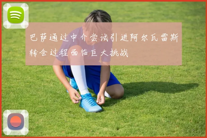 巴萨通过中介尝试引进阿尔瓦雷斯转会过程面临巨大挑战