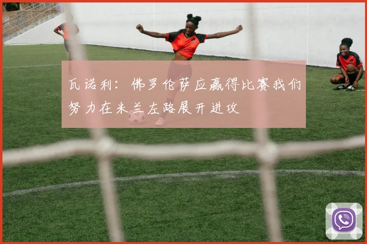 瓦诺利：佛罗伦萨应赢得比赛我们努力在米兰左路展开进攻