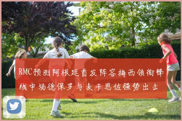 RMC预测阿根廷首发阵容梅西领衔锋线中场德保罗与麦卡恩佐强势出击