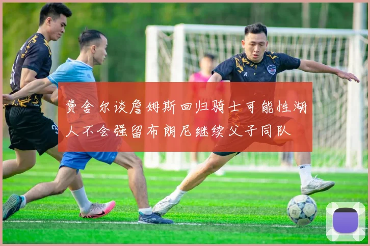 费舍尔谈詹姆斯回归骑士可能性湖人不会强留布朗尼继续父子同队