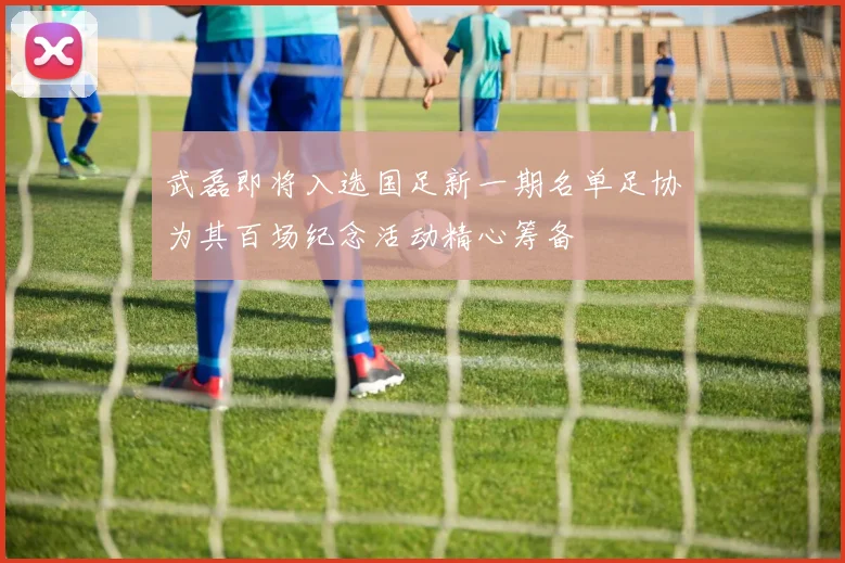 武磊即将入选国足新一期名单足协为其百场纪念活动精心筹备