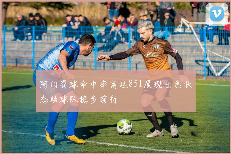 阿门罚球命中率高达851展现出色状态助球队稳步前行