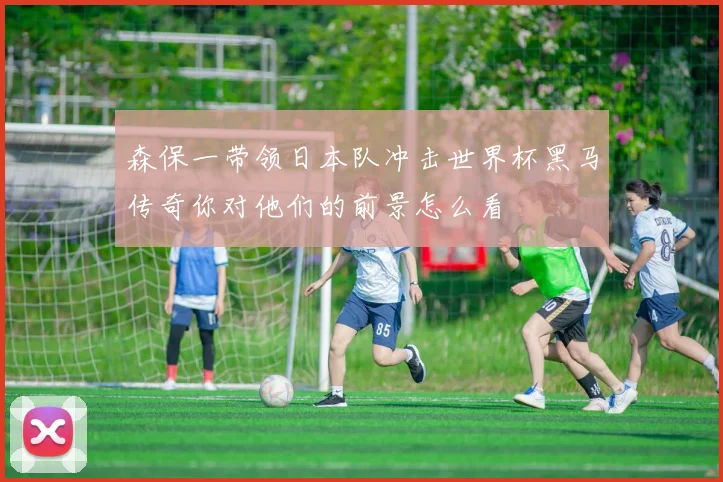 森保一带领日本队冲击世界杯黑马传奇你对他们的前景怎么看