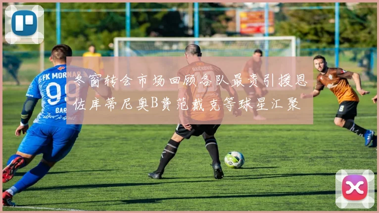 冬窗转会市场回顾各队最贵引援恩佐库蒂尼奥B费范戴克等球星汇聚