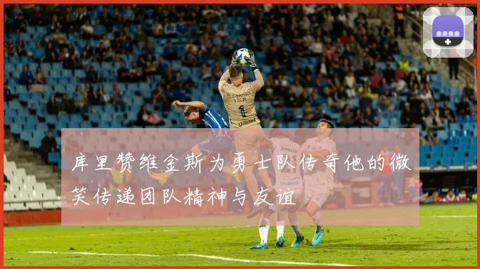 库里赞维金斯为勇士队传奇他的微笑传递团队精神与友谊