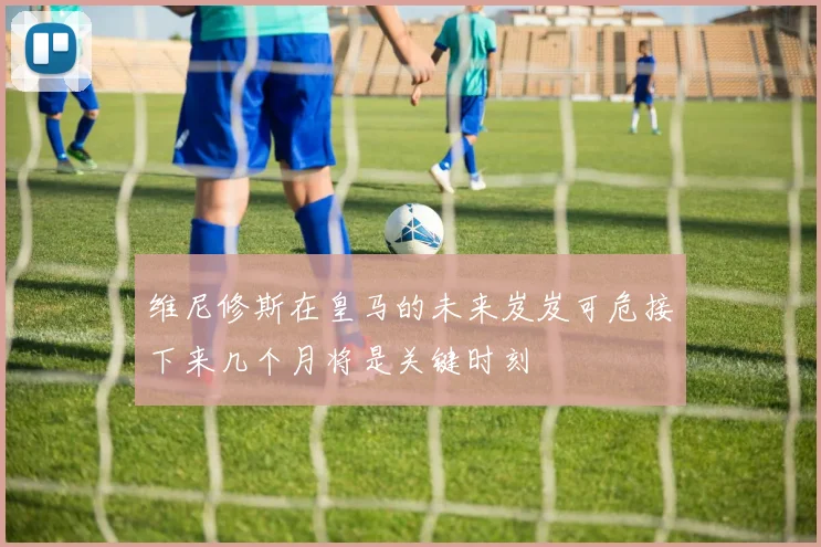 维尼修斯在皇马的未来岌岌可危接下来几个月将是关键时刻