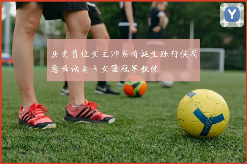历史首位女主帅或将诞生独行侠有意面试南卡女篮冠军教练