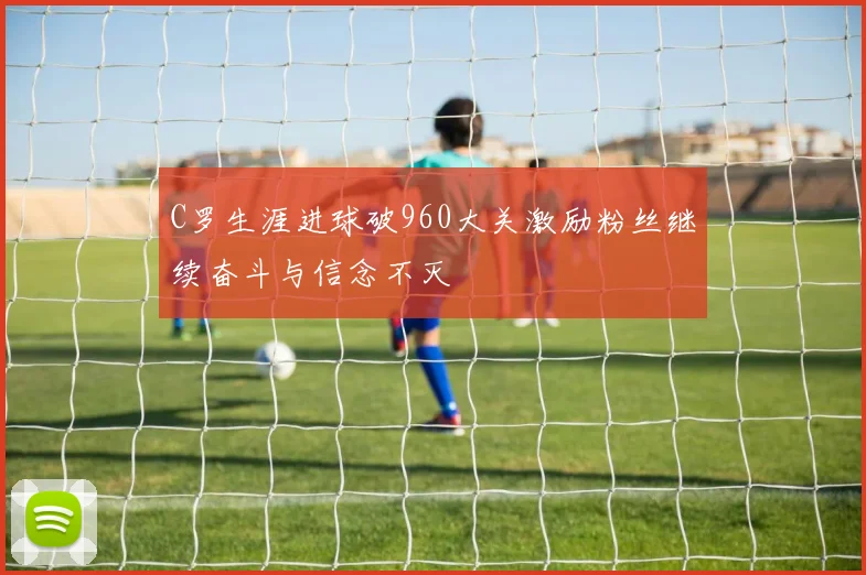 C罗生涯进球破960大关激励粉丝继续奋斗与信念不灭
