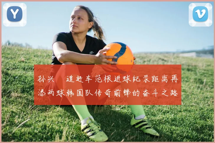 孙兴慜追赶车范根进球纪录距离再添两球韩国队传奇前锋的奋斗之路