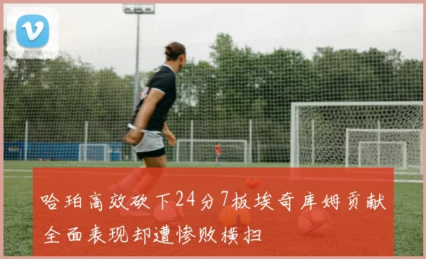 哈珀高效砍下24分7板埃奇库姆贡献全面表现却遭惨败横扫